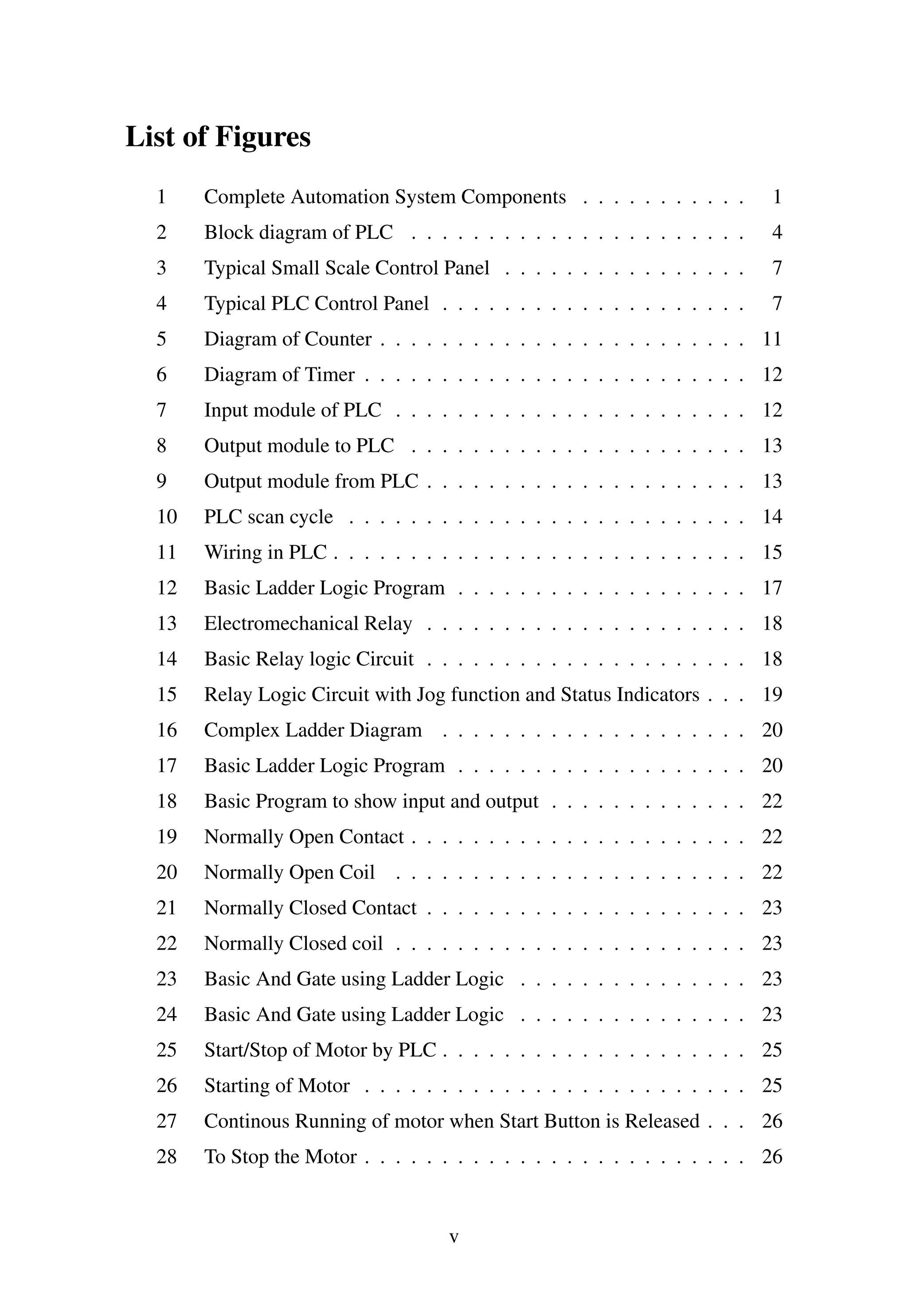 List of Figures
1 Complete Automation System Components . . . . . . . . . . . 1
2 Block diagram of PLC . . . . . . . . . . . . . . . . . . . . . . 4
3 Typical Small Scale Control Panel . . . . . . . . . . . . . . . . 7
4 Typical PLC Control Panel . . . . . . . . . . . . . . . . . . . . 7
5 Diagram of Counter . . . . . . . . . . . . . . . . . . . . . . . . 11
6 Diagram of Timer . . . . . . . . . . . . . . . . . . . . . . . . . 12
7 Input module of PLC . . . . . . . . . . . . . . . . . . . . . . . 12
8 Output module to PLC . . . . . . . . . . . . . . . . . . . . . . 13
9 Output module from PLC . . . . . . . . . . . . . . . . . . . . . 13
10 PLC scan cycle . . . . . . . . . . . . . . . . . . . . . . . . . . 14
11 Wiring in PLC . . . . . . . . . . . . . . . . . . . . . . . . . . . 15
12 Basic Ladder Logic Program . . . . . . . . . . . . . . . . . . . 17
13 Electromechanical Relay . . . . . . . . . . . . . . . . . . . . . 18
14 Basic Relay logic Circuit . . . . . . . . . . . . . . . . . . . . . 18
15 Relay Logic Circuit with Jog function and Status Indicators . . . 19
16 Complex Ladder Diagram . . . . . . . . . . . . . . . . . . . . 20
17 Basic Ladder Logic Program . . . . . . . . . . . . . . . . . . . 20
18 Basic Program to show input and output . . . . . . . . . . . . . 22
19 Normally Open Contact . . . . . . . . . . . . . . . . . . . . . . 22
20 Normally Open Coil . . . . . . . . . . . . . . . . . . . . . . . 22
21 Normally Closed Contact . . . . . . . . . . . . . . . . . . . . . 23
22 Normally Closed coil . . . . . . . . . . . . . . . . . . . . . . . 23
23 Basic And Gate using Ladder Logic . . . . . . . . . . . . . . . 23
24 Basic And Gate using Ladder Logic . . . . . . . . . . . . . . . 23
25 Start/Stop of Motor by PLC . . . . . . . . . . . . . . . . . . . . 25
26 Starting of Motor . . . . . . . . . . . . . . . . . . . . . . . . . 25
27 Continous Running of motor when Start Button is Released . . . 26
28 To Stop the Motor . . . . . . . . . . . . . . . . . . . . . . . . . 26
v
 