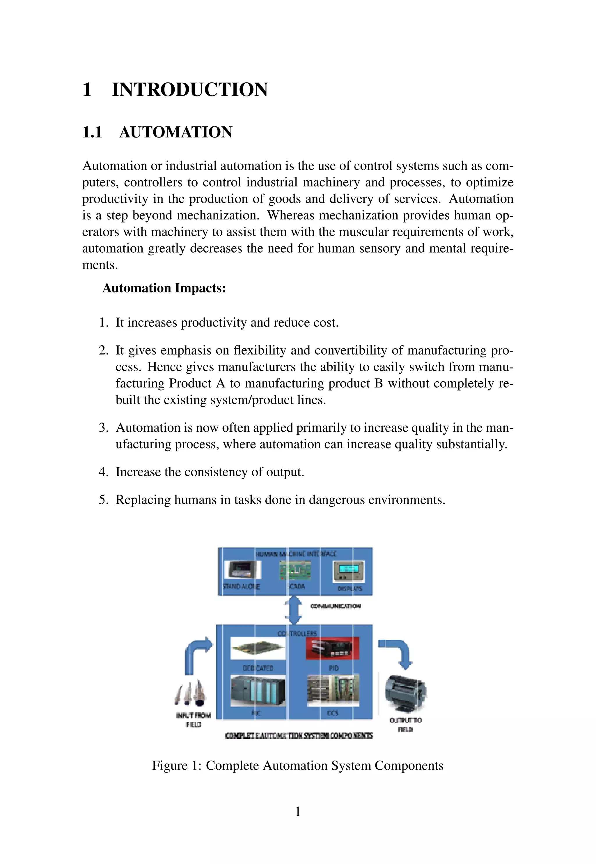 1 INTRODUCTION
1.1 AUTOMATION
Automation or industrial automation is the use of control systems such as com-
puters, controllers to control industrial machinery and processes, to optimize
productivity in the production of goods and delivery of services. Automation
is a step beyond mechanization. Whereas mechanization provides human op-
erators with machinery to assist them with the muscular requirements of work,
automation greatly decreases the need for human sensory and mental require-
ments.
Automation Impacts:
1. It increases productivity and reduce cost.
2. It gives emphasis on ﬂexibility and convertibility of manufacturing pro-
cess. Hence gives manufacturers the ability to easily switch from manu-
facturing Product A to manufacturing product B without completely re-
built the existing system/product lines.
3. Automation is now often applied primarily to increase quality in the man-
ufacturing process, where automation can increase quality substantially.
4. Increase the consistency of output.
5. Replacing humans in tasks done in dangerous environments.
Figure 1: Complete Automation System Components
1
 