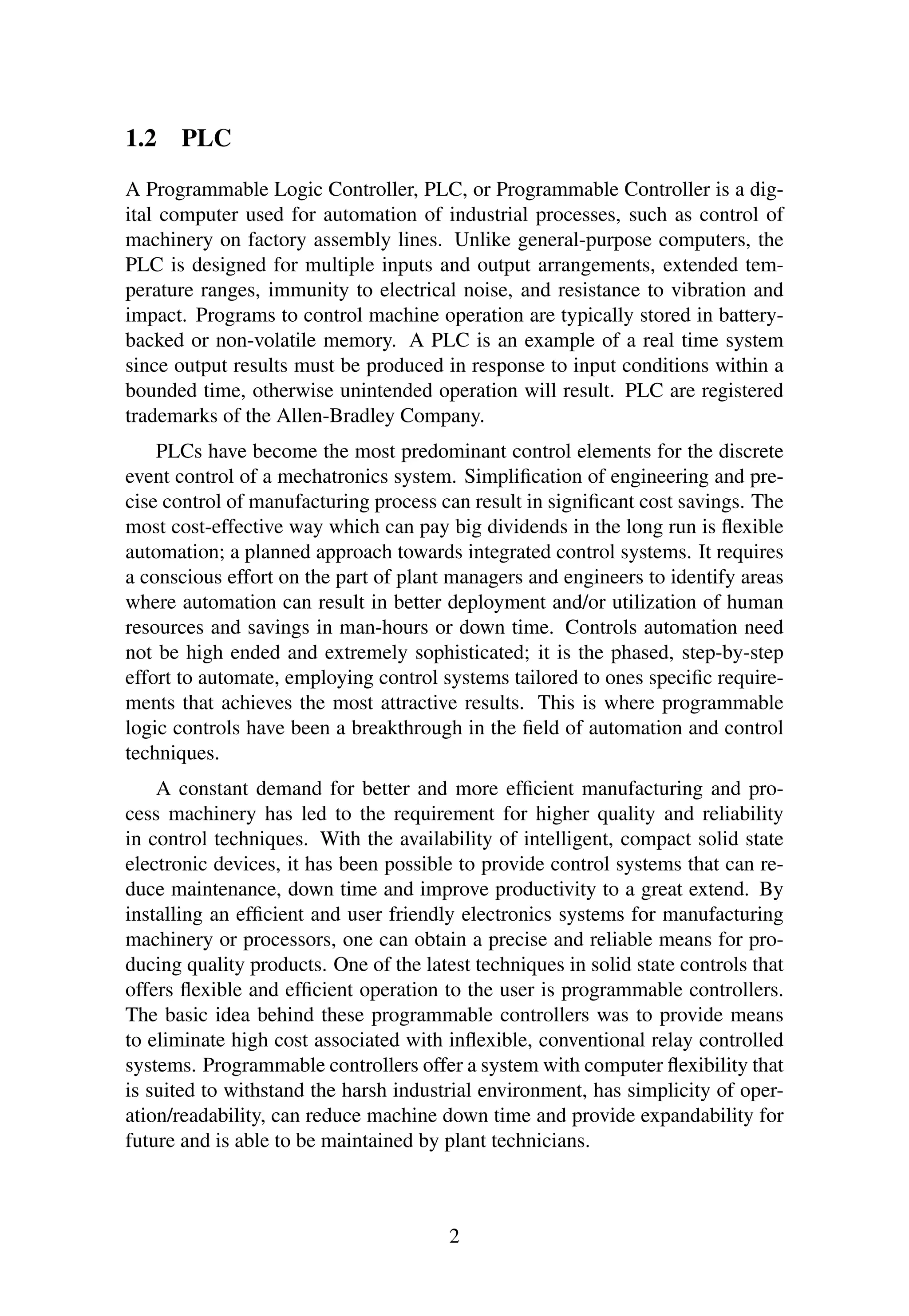 1.2 PLC
A Programmable Logic Controller, PLC, or Programmable Controller is a dig-
ital computer used for automation of industrial processes, such as control of
machinery on factory assembly lines. Unlike general-purpose computers, the
PLC is designed for multiple inputs and output arrangements, extended tem-
perature ranges, immunity to electrical noise, and resistance to vibration and
impact. Programs to control machine operation are typically stored in battery-
backed or non-volatile memory. A PLC is an example of a real time system
since output results must be produced in response to input conditions within a
bounded time, otherwise unintended operation will result. PLC are registered
trademarks of the Allen-Bradley Company.
PLCs have become the most predominant control elements for the discrete
event control of a mechatronics system. Simpliﬁcation of engineering and pre-
cise control of manufacturing process can result in signiﬁcant cost savings. The
most cost-effective way which can pay big dividends in the long run is ﬂexible
automation; a planned approach towards integrated control systems. It requires
a conscious effort on the part of plant managers and engineers to identify areas
where automation can result in better deployment and/or utilization of human
resources and savings in man-hours or down time. Controls automation need
not be high ended and extremely sophisticated; it is the phased, step-by-step
effort to automate, employing control systems tailored to ones speciﬁc require-
ments that achieves the most attractive results. This is where programmable
logic controls have been a breakthrough in the ﬁeld of automation and control
techniques.
A constant demand for better and more efﬁcient manufacturing and pro-
cess machinery has led to the requirement for higher quality and reliability
in control techniques. With the availability of intelligent, compact solid state
electronic devices, it has been possible to provide control systems that can re-
duce maintenance, down time and improve productivity to a great extend. By
installing an efﬁcient and user friendly electronics systems for manufacturing
machinery or processors, one can obtain a precise and reliable means for pro-
ducing quality products. One of the latest techniques in solid state controls that
offers ﬂexible and efﬁcient operation to the user is programmable controllers.
The basic idea behind these programmable controllers was to provide means
to eliminate high cost associated with inﬂexible, conventional relay controlled
systems. Programmable controllers offer a system with computer ﬂexibility that
is suited to withstand the harsh industrial environment, has simplicity of oper-
ation/readability, can reduce machine down time and provide expandability for
future and is able to be maintained by plant technicians.
2
 