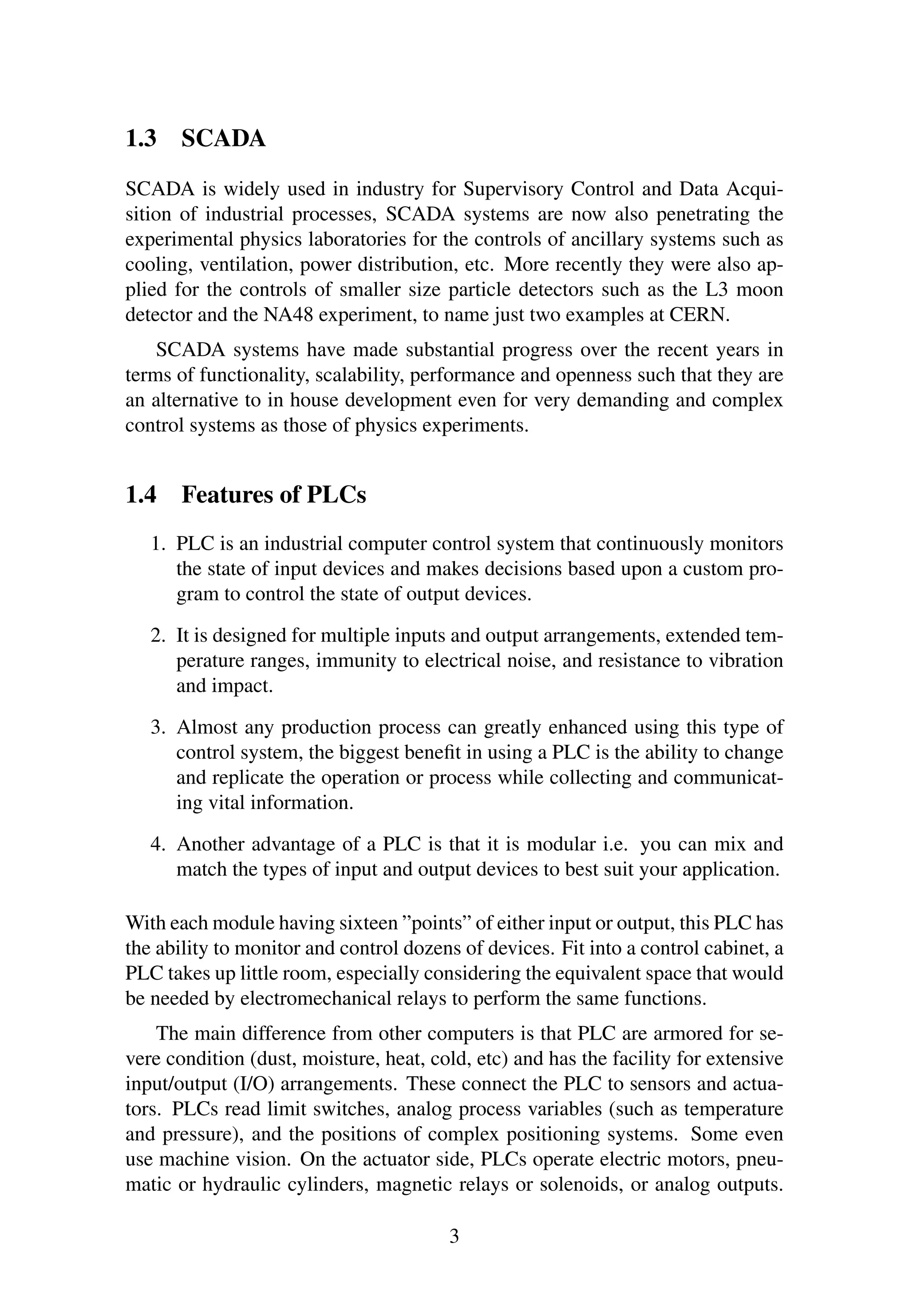 1.3 SCADA
SCADA is widely used in industry for Supervisory Control and Data Acqui-
sition of industrial processes, SCADA systems are now also penetrating the
experimental physics laboratories for the controls of ancillary systems such as
cooling, ventilation, power distribution, etc. More recently they were also ap-
plied for the controls of smaller size particle detectors such as the L3 moon
detector and the NA48 experiment, to name just two examples at CERN.
SCADA systems have made substantial progress over the recent years in
terms of functionality, scalability, performance and openness such that they are
an alternative to in house development even for very demanding and complex
control systems as those of physics experiments.
1.4 Features of PLCs
1. PLC is an industrial computer control system that continuously monitors
the state of input devices and makes decisions based upon a custom pro-
gram to control the state of output devices.
2. It is designed for multiple inputs and output arrangements, extended tem-
perature ranges, immunity to electrical noise, and resistance to vibration
and impact.
3. Almost any production process can greatly enhanced using this type of
control system, the biggest beneﬁt in using a PLC is the ability to change
and replicate the operation or process while collecting and communicat-
ing vital information.
4. Another advantage of a PLC is that it is modular i.e. you can mix and
match the types of input and output devices to best suit your application.
With each module having sixteen ”points” of either input or output, this PLC has
the ability to monitor and control dozens of devices. Fit into a control cabinet, a
PLC takes up little room, especially considering the equivalent space that would
be needed by electromechanical relays to perform the same functions.
The main difference from other computers is that PLC are armored for se-
vere condition (dust, moisture, heat, cold, etc) and has the facility for extensive
input/output (I/O) arrangements. These connect the PLC to sensors and actua-
tors. PLCs read limit switches, analog process variables (such as temperature
and pressure), and the positions of complex positioning systems. Some even
use machine vision. On the actuator side, PLCs operate electric motors, pneu-
matic or hydraulic cylinders, magnetic relays or solenoids, or analog outputs.
3
 