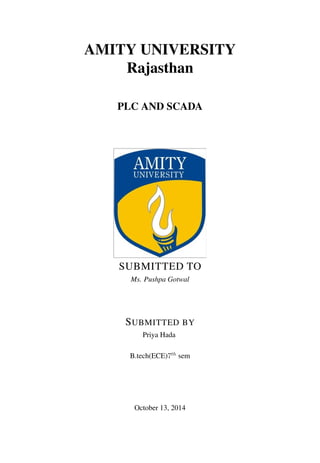 AMITY UNIVERSITY
Rajasthan
PLC AND SCADA
SUBMITTED TO
Ms. Pushpa Gotwal
SUBMITTED BY
Priya Hada
B.tech(ECE)7th
sem
October 13, 2014
 
