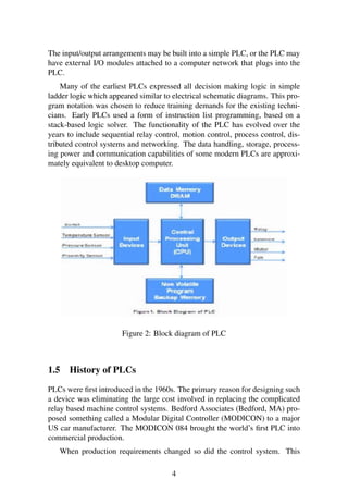 The input/output arrangements may be built into a simple PLC, or the PLC may
have external I/O modules attached to a computer network that plugs into the
PLC.
Many of the earliest PLCs expressed all decision making logic in simple
ladder logic which appeared similar to electrical schematic diagrams. This pro-
gram notation was chosen to reduce training demands for the existing techni-
cians. Early PLCs used a form of instruction list programming, based on a
stack-based logic solver. The functionality of the PLC has evolved over the
years to include sequential relay control, motion control, process control, dis-
tributed control systems and networking. The data handling, storage, process-
ing power and communication capabilities of some modern PLCs are approxi-
mately equivalent to desktop computer.
Figure 2: Block diagram of PLC
1.5 History of PLCs
PLCs were ﬁrst introduced in the 1960s. The primary reason for designing such
a device was eliminating the large cost involved in replacing the complicated
relay based machine control systems. Bedford Associates (Bedford, MA) pro-
posed something called a Modular Digital Controller (MODICON) to a major
US car manufacturer. The MODICON 084 brought the world’s ﬁrst PLC into
commercial production.
When production requirements changed so did the control system. This
4
 