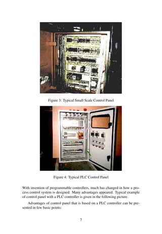Figure 3: Typical Small Scale Control Panel
Figure 4: Typical PLC Control Panel
With invention of programmable controllers, much has changed in how a pro-
cess control system is designed. Many advantages appeared. Typical example
of control panel with a PLC controller is given in the following picture.
Advantages of control panel that is based on a PLC controller can be pre-
sented in few basic points:
7
 