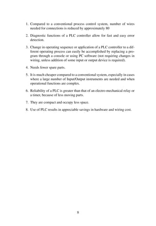 1. Compared to a conventional process control system, number of wires
needed for connections is reduced by approximately 80
2. Diagnostic functions of a PLC controller allow for fast and easy error
detection.
3. Change in operating sequence or application of a PLC controller to a dif-
ferent operating process can easily be accomplished by replacing a pro-
gram through a console or using PC software (not requiring changes in
wiring, unless addition of some input or output device is required).
4. Needs fewer spare parts.
5. It is much cheaper compared to a conventional system, especially in cases
where a large number of Input/Output instruments are needed and when
operational functions are complex.
6. Reliability of a PLC is greater than that of an electro-mechanical relay or
a timer, because of less moving parts.
7. They are compact and occupy less space.
8. Use of PLC results in appreciable savings in hardware and wiring cost.
8
 