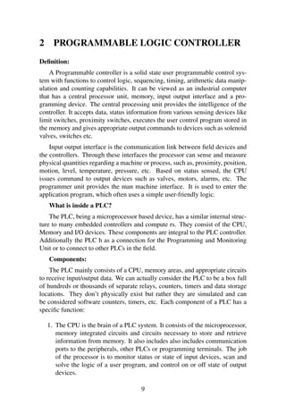 2 PROGRAMMABLE LOGIC CONTROLLER
Deﬁnition:
A Programmable controller is a solid state user programmable control sys-
tem with functions to control logic, sequencing, timing, arithmetic data manip-
ulation and counting capabilities. It can be viewed as an industrial computer
that has a central processor unit, memory, input output interface and a pro-
gramming device. The central processing unit provides the intelligence of the
controller. It accepts data, status information from various sensing devices like
limit switches, proximity switches, executes the user control program stored in
the memory and gives appropriate output commands to devices such as solenoid
valves, switches etc.
Input output interface is the communication link between ﬁeld devices and
the controllers. Through these interfaces the processor can sense and measure
physical quantities regarding a machine or process, such as, proximity, position,
motion, level, temperature, pressure, etc. Based on status sensed, the CPU
issues command to output devices such as valves, motors, alarms, etc. The
programmer unit provides the man machine interface. It is used to enter the
application program, which often uses a simple user-friendly logic.
What is inside a PLC?
The PLC, being a microprocessor based device, has a similar internal struc-
ture to many embedded controllers and compute rs. They consist of the CPU,
Memory and I/O devices. These components are integral to the PLC controller.
Additionally the PLC h as a connection for the Programming and Monitoring
Unit or to connect to other PLCs in the ﬁeld.
Components:
The PLC mainly consists of a CPU, memory areas, and appropriate circuits
to receive input/output data. We can actually consider the PLC to be a box full
of hundreds or thousands of separate relays, counters, timers and data storage
locations. They don’t physically exist but rather they are simulated and can
be considered software counters, timers, etc. Each component of a PLC has a
speciﬁc function:
1. The CPU is the brain of a PLC system. It consists of the microprocessor,
memory integrated circuits and circuits necessary to store and retrieve
information from memory. It also includes also includes communication
ports to the peripherals, other PLCs or programming terminals. The job
of the processor is to monitor status or state of input devices, scan and
solve the logic of a user program, and control on or off state of output
devices.
9
 