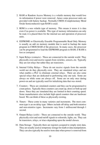 2. RAM or Random Access Memory is a volatile memory that would lose
its information if power were removed , hence some processor units are
provided with battery backup. Normally CMOS (Complementary Metal
Oxide Semiconductor) type RAM is used.
3. ROM is a non volatile type of memory. This means it stores it is data
even if no power is available. This type of memory information can only
be read, it is placed there for the internal use and operation of processor
units.
4. EEPROME or Electrically Erasable Programmable Read Only Memory
is usually an add on memory module that is used to backup the main
program in CMOS RAM of the processor. In many cases, the processor
can be programmed to load the EEPROMS program to RAM, if RAM is
lost or corrupted.
5. Input Relays (contacts) - These are connected to the outside world. They
physically exist and receive signals from switches, sensors, etc. Typically
they are not relays but rather they are transistors.
6. Internal Utility Relays - These do not receive signals from the outside
world nor do they physically exist. They are simulated relays and are
what enables a PLC to eliminate external relays. There are also some
special relays that are dedicated to performing only one task. Some are
always on while some are always off. Some are on only once during
power-on and are typically used for initializing data that was stored.
7. Counters - These are simulated counters and they can be programmed to
count pulses. Typically these counters can count up, down or both up and
down. Since they are simulated they are limited in their counting speed.
Some manufacturers also include high-speed counters that are hardware
based. We can think of these as physically existing.
8. Timers - These come in many varieties and increments. The most com-
mon type is an on-delay type. Others include off-delay and both retentive
and non-retentive types. Increments vary from 1 millisecond through 1
second.
9. Output Relays (coils) - These are connected to the outside world. They
physically exist and send on/off signals to solenoids, lights, etc. They can
be transistors, relays, or triacs depending upon the model chosen.
10. Data Storage - Typically there are registers assigned to simply store data.
They are usually used as temporary storage for math or data manipulation.
They can also typically be used to store data when power is removed from
10
 