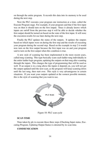 on through the entire program. It records this data into its memory to be used
during the next step.
Next the PLC executes your program one instruction at a time, called the
Execute Program stage. For example, if your program said that if the ﬁrst input
was on then it should turn on the ﬁrst output. Since it already knows which
inputs are on/off from the previous step it will be able to decide whether the
ﬁrst output should be turned on based on the state of the ﬁrst input. It will store
the execution results for use later during the next step.
Finally the PLC updates the status of the outputs. It updates the outputs
based on which inputs were on during the ﬁrst step and the results of executing
your program during the second step. Based on the example in step 2 it would
now turn on the ﬁrst output because the ﬁrst input was on and your program
said to turn on the ﬁrst output when this condition is true.
A new style of scanning has been implemented in the more recent years,
called rung scanning. This type basically scans each ladder rung individually in
the entire ladder logic program, updating the outputs on that rung after scanning
through the inputs. This changes the type of programming that will be used as
well. If an output is in a rung above the inputs it depends on, you will not get
the output updated until the next scan, as the program will keep scanning down
until the last rung, then start over. This style is very advantageous in certain
situations. If you want your outputs updated at the soonest possible moment,
this is the style of scanning that you want to use.
Figure 10: PLC scan cycle
SCAN TIME
Time taken by plc to execute these three steps (Checking Input status, Exe-
cuting Program, Updating Output Status) is denoted by its scan time.
COMMUNICATION
14
 
