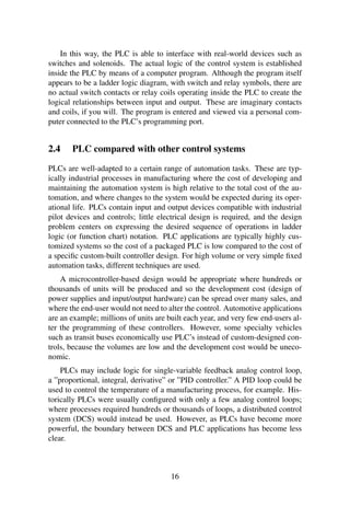 In this way, the PLC is able to interface with real-world devices such as
switches and solenoids. The actual logic of the control system is established
inside the PLC by means of a computer program. Although the program itself
appears to be a ladder logic diagram, with switch and relay symbols, there are
no actual switch contacts or relay coils operating inside the PLC to create the
logical relationships between input and output. These are imaginary contacts
and coils, if you will. The program is entered and viewed via a personal com-
puter connected to the PLC’s programming port.
2.4 PLC compared with other control systems
PLCs are well-adapted to a certain range of automation tasks. These are typ-
ically industrial processes in manufacturing where the cost of developing and
maintaining the automation system is high relative to the total cost of the au-
tomation, and where changes to the system would be expected during its oper-
ational life. PLCs contain input and output devices compatible with industrial
pilot devices and controls; little electrical design is required, and the design
problem centers on expressing the desired sequence of operations in ladder
logic (or function chart) notation. PLC applications are typically highly cus-
tomized systems so the cost of a packaged PLC is low compared to the cost of
a speciﬁc custom-built controller design. For high volume or very simple ﬁxed
automation tasks, different techniques are used.
A microcontroller-based design would be appropriate where hundreds or
thousands of units will be produced and so the development cost (design of
power supplies and input/output hardware) can be spread over many sales, and
where the end-user would not need to alter the control. Automotive applications
are an example; millions of units are built each year, and very few end-users al-
ter the programming of these controllers. However, some specialty vehicles
such as transit buses economically use PLC’s instead of custom-designed con-
trols, because the volumes are low and the development cost would be uneco-
nomic.
PLCs may include logic for single-variable feedback analog control loop,
a ”proportional, integral, derivative” or ”PID controller.” A PID loop could be
used to control the temperature of a manufacturing process, for example. His-
torically PLCs were usually conﬁgured with only a few analog control loops;
where processes required hundreds or thousands of loops, a distributed control
system (DCS) would instead be used. However, as PLCs have become more
powerful, the boundary between DCS and PLC applications has become less
clear.
16
 