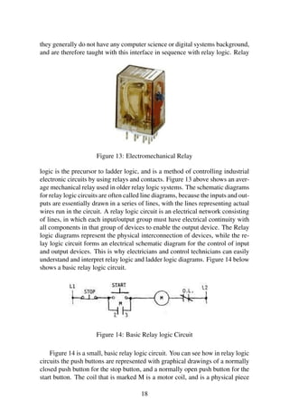 they generally do not have any computer science or digital systems background,
and are therefore taught with this interface in sequence with relay logic. Relay
Figure 13: Electromechanical Relay
logic is the precursor to ladder logic, and is a method of controlling industrial
electronic circuits by using relays and contacts. Figure 13 above shows an aver-
age mechanical relay used in older relay logic systems. The schematic diagrams
for relay logic circuits are often called line diagrams, because the inputs and out-
puts are essentially drawn in a series of lines, with the lines representing actual
wires run in the circuit. A relay logic circuit is an electrical network consisting
of lines, in which each input/output group must have electrical continuity with
all components in that group of devices to enable the output device. The Relay
logic diagrams represent the physical interconnection of devices, while the re-
lay logic circuit forms an electrical schematic diagram for the control of input
and output devices. This is why electricians and control technicians can easily
understand and interpret relay logic and ladder logic diagrams. Figure 14 below
shows a basic relay logic circuit.
Figure 14: Basic Relay logic Circuit
Figure 14 is a small, basic relay logic circuit. You can see how in relay logic
circuits the push buttons are represented with graphical drawings of a normally
closed push button for the stop button, and a normally open push button for the
start button. The coil that is marked M is a motor coil, and is a physical piece
18
 