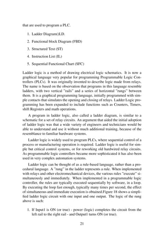 that are used to program a PLC.
1. Ladder Diagram()LD.
2. Functional block Diagram (FBD)
3. Structured Text (ST)
4. Instruction List (IL)
5. Sequential Functional Chart (SFC)
Ladder logic is a method of drawing electrical logic schematics. It is now a
graphical language very popular for programming Programmable Logic Con-
trollers (PLCs). It was originally invented to describe logic made from relays.
The name is based on the observation that programs in this language resemble
ladders, with two vertical ”rails” and a series of horizontal ”rungs” between
them. It is a graphical programming language, initially programmed with sim-
ple contacts that simulates the opening and closing of relays. Ladder Logic pro-
gramming has been expanded to include functions such as Counters, Timers,
shift Registers and math operations.
A program in ladder logic, also called a ladder diagram, is similar to a
schematic for a set of relay circuits. An argument that aided the initial adoption
of ladder logic was that a wide variety of engineers and technicians would be
able to understand and use it without much additional training, because of the
resemblance to familiar hardware systems.
Ladder logic is widely used to program PLCs, where sequential control of a
process or manufacturing operation is required. Ladder logic is useful for sim-
ple but critical control systems, or for reworking old hardwired relay circuits.
As programmable logic controllers became more sophisticated it has also been
used in very complex automation systems.
Ladder logic can be thought of as a rule-based language, rather than a pro-
cedural language. A ”rung” in the ladder represents a rule. When implemented
with relays and other electromechanical devices, the various rules ”execute” si-
multaneously and immediately. When implemented in a programmable logic
controller, the rules are typically executed sequentially by software, in a loop.
By executing the loop fast enough, typically many times per second, the effect
of simultaneous and immediate execution is obtained.Figure 18 shows a simpli-
ﬁed ladder logic circuit with one input and one output. The logic of the rung
above is such:
1. If Input1 is ON (or true) - power (logic) completes the circuit from the
left rail to the right rail - and Output1 turns ON (or true).
21
 