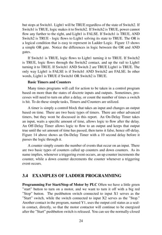 but stops at Switch1. Light1 will be TRUE regardless of the state of Switch2. If
Switch1 is TRUE, logic makes it to Switch2. If Switch2 is TRUE, power cannot
ﬂow any further to the right, and Light1 is FALSE. If Switch1 is TRUE, AND
Switch2 is TRUE - logic ﬂows to Light1 solving its state to TRUE. The OR is
a logical condition that is easy to represent in Ladder Logic. Figure 13 shows
a simple OR gate. Notice the differences in logic between the OR and AND
gates.
If Switch1 is TRUE, logic ﬂows to Light1 turning it to TRUE. If Switch2
is TRUE, logic ﬂows through the Switch2 contact, and up the rail to Light1
turning it to TRUE. If Switch1 AND Switch 2 are TRUE Light1 is TRUE. The
only way Light1 is FALSE is if Switch1 AND Switch2 are FALSE. In other
words, Light1 is TRUE if Switch1 OR Switch2 is TRUE.
Basic Timers and Counters
Many times programs will call for action to be taken in a control program
based on more than the states of discrete inputs and outputs. Sometimes, pro-
cesses will need to turn on after a delay, or count the number of times a switch
is hit. To do these simple tasks, Timers and Counters are utilized.
A timer is simply a control block that takes an input and changes an output
based on time. There are two basic types of timers. There are other advanced
timers, but they wont be discussed in this report. An On-Delay Timer takes
an input, waits a speciﬁc amount of time, allows logic to ﬂow after the delay.
An Off-Delay Timer allows logic to ﬂow to an output and keeps that output
true until the set amount of time has passed, then turns it false, hence off-delay.
Figure 14 above shows an On-Delay Timer with a 10 second delay before it
passes the logic through it.
A counter simply counts the number of events that occur on an input. There
are two basic types of counters called up counters and down counters. As its
name implies, whenever a triggering event occurs, an up counter increments the
counter, while a down counter decrements the counter whenever a triggering
event occurs.
3.4 EXAMPLES OF LADDER PROGRAMMING
Programming For Start/Stop of Motor by PLC Often we have a little green
”start” button to turn on a motor, and we want to turn it off with a big red
”Stop” button. The pushbutton switch connected to input X1 serves as the
”Start” switch, while the switch connected to input X2 serves as the ”Stop.”
Another contact in the program, named Y1, uses the output coil status as a seal-
in contact, directly, so that the motor contactor will continue to be energized
after the ”Start” pushbutton switch is released. You can see the normally-closed
24
 