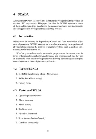 4 SCADA
An industrial SCADA system will be used for the development of the controls of
the four LHC experiments. This paper describes the SCADA systems in terms
of their architecture, their interface to the process hardware, the functionality
and the application development facilities they provide.
4.1 Introduction
Widely used in industry for Supervisory Control and Data Acquisition of in-
dustrial processes, SCADA systems are now also penetrating the experimental
physics laboratories for the controls of ancillary systems such as cooling, ven-
tilation, power distribution, etc.
SCADA systems have made substantial progress over the recent years in
terms of functionality, scalability, performance and openness such that they are
an alternative to in house development even for very demanding and complex
control systems as those of physics experiments.
4.2 Types of SCADA
1. D+R+N ( Development +Run + Networking)
2. R+N ( Run +Networking )
3. Factory focus
4.3 Features of SCADA
1. Dynamic process Graphic
2. Alarm summery
3. Alarm history
4. Real time trend
5. Historical time trend
6. Security (Application Security)
7. Data base connectivity
27
 