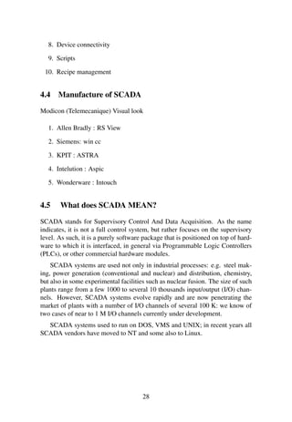 8. Device connectivity
9. Scripts
10. Recipe management
4.4 Manufacture of SCADA
Modicon (Telemecanique) Visual look
1. Allen Bradly : RS View
2. Siemens: win cc
3. KPIT : ASTRA
4. Intelution : Aspic
5. Wonderware : Intouch
4.5 What does SCADA MEAN?
SCADA stands for Supervisory Control And Data Acquisition. As the name
indicates, it is not a full control system, but rather focuses on the supervisory
level. As such, it is a purely software package that is positioned on top of hard-
ware to which it is interfaced, in general via Programmable Logic Controllers
(PLCs), or other commercial hardware modules.
SCADA systems are used not only in industrial processes: e.g. steel mak-
ing, power generation (conventional and nuclear) and distribution, chemistry,
but also in some experimental facilities such as nuclear fusion. The size of such
plants range from a few 1000 to several 10 thousands input/output (I/O) chan-
nels. However, SCADA systems evolve rapidly and are now penetrating the
market of plants with a number of I/O channels of several 100 K: we know of
two cases of near to 1 M I/O channels currently under development.
SCADA systems used to run on DOS, VMS and UNIX; in recent years all
SCADA vendors have moved to NT and some also to Linux.
28
 