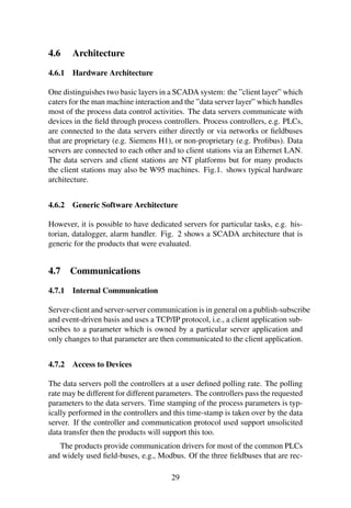 4.6 Architecture
4.6.1 Hardware Architecture
One distinguishes two basic layers in a SCADA system: the ”client layer” which
caters for the man machine interaction and the ”data server layer” which handles
most of the process data control activities. The data servers communicate with
devices in the ﬁeld through process controllers. Process controllers, e.g. PLCs,
are connected to the data servers either directly or via networks or ﬁeldbuses
that are proprietary (e.g. Siemens H1), or non-proprietary (e.g. Proﬁbus). Data
servers are connected to each other and to client stations via an Ethernet LAN.
The data servers and client stations are NT platforms but for many products
the client stations may also be W95 machines. Fig.1. shows typical hardware
architecture.
4.6.2 Generic Software Architecture
However, it is possible to have dedicated servers for particular tasks, e.g. his-
torian, datalogger, alarm handler. Fig. 2 shows a SCADA architecture that is
generic for the products that were evaluated.
4.7 Communications
4.7.1 Internal Communication
Server-client and server-server communication is in general on a publish-subscribe
and event-driven basis and uses a TCP/IP protocol, i.e., a client application sub-
scribes to a parameter which is owned by a particular server application and
only changes to that parameter are then communicated to the client application.
4.7.2 Access to Devices
The data servers poll the controllers at a user deﬁned polling rate. The polling
rate may be different for different parameters. The controllers pass the requested
parameters to the data servers. Time stamping of the process parameters is typ-
ically performed in the controllers and this time-stamp is taken over by the data
server. If the controller and communication protocol used support unsolicited
data transfer then the products will support this too.
The products provide communication drivers for most of the common PLCs
and widely used ﬁeld-buses, e.g., Modbus. Of the three ﬁeldbuses that are rec-
29
 