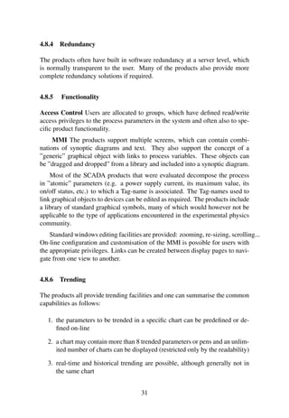 4.8.4 Redundancy
The products often have built in software redundancy at a server level, which
is normally transparent to the user. Many of the products also provide more
complete redundancy solutions if required.
4.8.5 Functionality
Access Control Users are allocated to groups, which have deﬁned read/write
access privileges to the process parameters in the system and often also to spe-
ciﬁc product functionality.
MMI The products support multiple screens, which can contain combi-
nations of synoptic diagrams and text. They also support the concept of a
”generic” graphical object with links to process variables. These objects can
be ”dragged and dropped” from a library and included into a synoptic diagram.
Most of the SCADA products that were evaluated decompose the process
in ”atomic” parameters (e.g. a power supply current, its maximum value, its
on/off status, etc.) to which a Tag-name is associated. The Tag-names used to
link graphical objects to devices can be edited as required. The products include
a library of standard graphical symbols, many of which would however not be
applicable to the type of applications encountered in the experimental physics
community.
Standard windows editing facilities are provided: zooming, re-sizing, scrolling...
On-line conﬁguration and customisation of the MMI is possible for users with
the appropriate privileges. Links can be created between display pages to navi-
gate from one view to another.
4.8.6 Trending
The products all provide trending facilities and one can summarise the common
capabilities as follows:
1. the parameters to be trended in a speciﬁc chart can be predeﬁned or de-
ﬁned on-line
2. a chart may contain more than 8 trended parameters or pens and an unlim-
ited number of charts can be displayed (restricted only by the readability)
3. real-time and historical trending are possible, although generally not in
the same chart
31
 