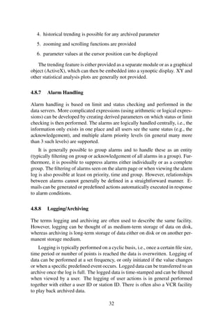 4. historical trending is possible for any archived parameter
5. zooming and scrolling functions are provided
6. parameter values at the cursor position can be displayed
The trending feature is either provided as a separate module or as a graphical
object (ActiveX), which can then be embedded into a synoptic display. XY and
other statistical analysis plots are generally not provided.
4.8.7 Alarm Handling
Alarm handling is based on limit and status checking and performed in the
data servers. More complicated expressions (using arithmetic or logical expres-
sions) can be developed by creating derived parameters on which status or limit
checking is then performed. The alarms are logically handled centrally, i.e., the
information only exists in one place and all users see the same status (e.g., the
acknowledgement), and multiple alarm priority levels (in general many more
than 3 such levels) are supported.
It is generally possible to group alarms and to handle these as an entity
(typically ﬁltering on group or acknowledgement of all alarms in a group). Fur-
thermore, it is possible to suppress alarms either individually or as a complete
group. The ﬁltering of alarms seen on the alarm page or when viewing the alarm
log is also possible at least on priority, time and group. However, relationships
between alarms cannot generally be deﬁned in a straightforward manner. E-
mails can be generated or predeﬁned actions automatically executed in response
to alarm conditions.
4.8.8 Logging/Archiving
The terms logging and archiving are often used to describe the same facility.
However, logging can be thought of as medium-term storage of data on disk,
whereas archiving is long-term storage of data either on disk or on another per-
manent storage medium.
Logging is typically performed on a cyclic basis, i.e., once a certain ﬁle size,
time period or number of points is reached the data is overwritten. Logging of
data can be performed at a set frequency, or only initiated if the value changes
or when a speciﬁc predeﬁned event occurs. Logged data can be transferred to an
archive once the log is full. The logged data is time-stamped and can be ﬁltered
when viewed by a user. The logging of user actions is in general performed
together with either a user ID or station ID. There is often also a VCR facility
to play back archived data.
32
 