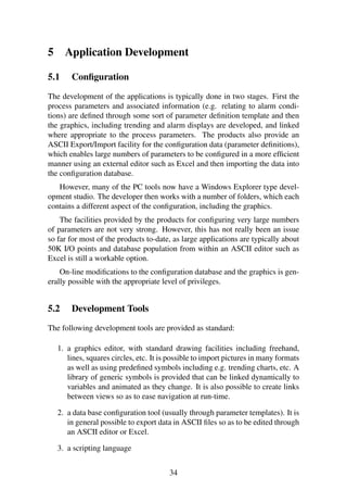 5 Application Development
5.1 Conﬁguration
The development of the applications is typically done in two stages. First the
process parameters and associated information (e.g. relating to alarm condi-
tions) are deﬁned through some sort of parameter deﬁnition template and then
the graphics, including trending and alarm displays are developed, and linked
where appropriate to the process parameters. The products also provide an
ASCII Export/Import facility for the conﬁguration data (parameter deﬁnitions),
which enables large numbers of parameters to be conﬁgured in a more efﬁcient
manner using an external editor such as Excel and then importing the data into
the conﬁguration database.
However, many of the PC tools now have a Windows Explorer type devel-
opment studio. The developer then works with a number of folders, which each
contains a different aspect of the conﬁguration, including the graphics.
The facilities provided by the products for conﬁguring very large numbers
of parameters are not very strong. However, this has not really been an issue
so far for most of the products to-date, as large applications are typically about
50K I/O points and database population from within an ASCII editor such as
Excel is still a workable option.
On-line modiﬁcations to the conﬁguration database and the graphics is gen-
erally possible with the appropriate level of privileges.
5.2 Development Tools
The following development tools are provided as standard:
1. a graphics editor, with standard drawing facilities including freehand,
lines, squares circles, etc. It is possible to import pictures in many formats
as well as using predeﬁned symbols including e.g. trending charts, etc. A
library of generic symbols is provided that can be linked dynamically to
variables and animated as they change. It is also possible to create links
between views so as to ease navigation at run-time.
2. a data base conﬁguration tool (usually through parameter templates). It is
in general possible to export data in ASCII ﬁles so as to be edited through
an ASCII editor or Excel.
3. a scripting language
34
 