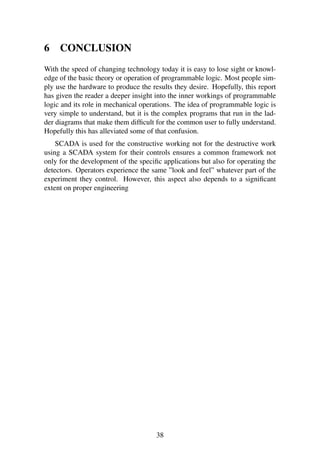 6 CONCLUSION
With the speed of changing technology today it is easy to lose sight or knowl-
edge of the basic theory or operation of programmable logic. Most people sim-
ply use the hardware to produce the results they desire. Hopefully, this report
has given the reader a deeper insight into the inner workings of programmable
logic and its role in mechanical operations. The idea of programmable logic is
very simple to understand, but it is the complex programs that run in the lad-
der diagrams that make them difﬁcult for the common user to fully understand.
Hopefully this has alleviated some of that confusion.
SCADA is used for the constructive working not for the destructive work
using a SCADA system for their controls ensures a common framework not
only for the development of the speciﬁc applications but also for operating the
detectors. Operators experience the same ”look and feel” whatever part of the
experiment they control. However, this aspect also depends to a signiﬁcant
extent on proper engineering
38
 