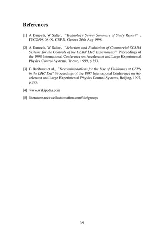 References
[1] A Daneels, W Salter. ”Technology Survey Summary of Study Report” ,
IT-CO/98-08-09, CERN, Geneva 26th Aug 1998.
[2] A Daneels, W Salter, ”Selection and Evaluation of Commercial SCADA
Systems for the Controls of the CERN LHC Experiments” Proceedings of
the 1999 International Conference on Accelerator and Large Experimental
Physics Control Systems, Trieste, 1999, p.353.
[3] G Baribaud et al., ”Recommendations for the Use of Fieldbuses at CERN
in the LHC Era” Proceedings of the 1997 International Conference on Ac-
celerator and Large Experimental Physics Control Systems, Beijing, 1997,
p.285.
[4] www.wikipedia.com
[5] literature.rockwellautomation.com/idc/groups
39
 