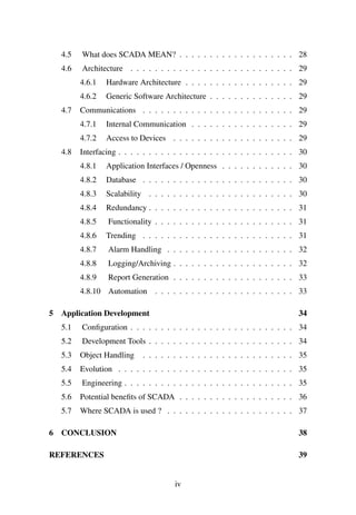 4.5 What does SCADA MEAN? . . . . . . . . . . . . . . . . . . . 28
4.6 Architecture . . . . . . . . . . . . . . . . . . . . . . . . . . . 29
4.6.1 Hardware Architecture . . . . . . . . . . . . . . . . . . 29
4.6.2 Generic Software Architecture . . . . . . . . . . . . . . 29
4.7 Communications . . . . . . . . . . . . . . . . . . . . . . . . . 29
4.7.1 Internal Communication . . . . . . . . . . . . . . . . . 29
4.7.2 Access to Devices . . . . . . . . . . . . . . . . . . . . 29
4.8 Interfacing . . . . . . . . . . . . . . . . . . . . . . . . . . . . . 30
4.8.1 Application Interfaces / Openness . . . . . . . . . . . . 30
4.8.2 Database . . . . . . . . . . . . . . . . . . . . . . . . . 30
4.8.3 Scalability . . . . . . . . . . . . . . . . . . . . . . . . 30
4.8.4 Redundancy . . . . . . . . . . . . . . . . . . . . . . . . 31
4.8.5 Functionality . . . . . . . . . . . . . . . . . . . . . . . 31
4.8.6 Trending . . . . . . . . . . . . . . . . . . . . . . . . . 31
4.8.7 Alarm Handling . . . . . . . . . . . . . . . . . . . . . 32
4.8.8 Logging/Archiving . . . . . . . . . . . . . . . . . . . . 32
4.8.9 Report Generation . . . . . . . . . . . . . . . . . . . . 33
4.8.10 Automation . . . . . . . . . . . . . . . . . . . . . . . 33
5 Application Development 34
5.1 Conﬁguration . . . . . . . . . . . . . . . . . . . . . . . . . . . 34
5.2 Development Tools . . . . . . . . . . . . . . . . . . . . . . . . 34
5.3 Object Handling . . . . . . . . . . . . . . . . . . . . . . . . . 35
5.4 Evolution . . . . . . . . . . . . . . . . . . . . . . . . . . . . . 35
5.5 Engineering . . . . . . . . . . . . . . . . . . . . . . . . . . . . 35
5.6 Potential beneﬁts of SCADA . . . . . . . . . . . . . . . . . . . 36
5.7 Where SCADA is used ? . . . . . . . . . . . . . . . . . . . . . 37
6 CONCLUSION 38
REFERENCES 39
iv
 