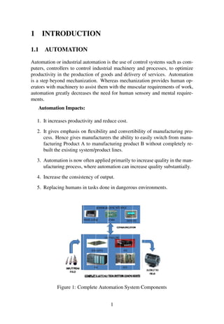 1 INTRODUCTION
1.1 AUTOMATION
Automation or industrial automation is the use of control systems such as com-
puters, controllers to control industrial machinery and processes, to optimize
productivity in the production of goods and delivery of services. Automation
is a step beyond mechanization. Whereas mechanization provides human op-
erators with machinery to assist them with the muscular requirements of work,
automation greatly decreases the need for human sensory and mental require-
ments.
Automation Impacts:
1. It increases productivity and reduce cost.
2. It gives emphasis on ﬂexibility and convertibility of manufacturing pro-
cess. Hence gives manufacturers the ability to easily switch from manu-
facturing Product A to manufacturing product B without completely re-
built the existing system/product lines.
3. Automation is now often applied primarily to increase quality in the man-
ufacturing process, where automation can increase quality substantially.
4. Increase the consistency of output.
5. Replacing humans in tasks done in dangerous environments.
Figure 1: Complete Automation System Components
1
 