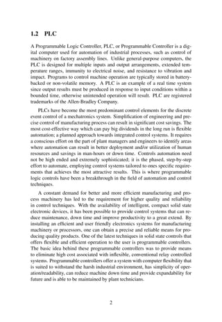 1.2 PLC
A Programmable Logic Controller, PLC, or Programmable Controller is a dig-
ital computer used for automation of industrial processes, such as control of
machinery on factory assembly lines. Unlike general-purpose computers, the
PLC is designed for multiple inputs and output arrangements, extended tem-
perature ranges, immunity to electrical noise, and resistance to vibration and
impact. Programs to control machine operation are typically stored in battery-
backed or non-volatile memory. A PLC is an example of a real time system
since output results must be produced in response to input conditions within a
bounded time, otherwise unintended operation will result. PLC are registered
trademarks of the Allen-Bradley Company.
PLCs have become the most predominant control elements for the discrete
event control of a mechatronics system. Simpliﬁcation of engineering and pre-
cise control of manufacturing process can result in signiﬁcant cost savings. The
most cost-effective way which can pay big dividends in the long run is ﬂexible
automation; a planned approach towards integrated control systems. It requires
a conscious effort on the part of plant managers and engineers to identify areas
where automation can result in better deployment and/or utilization of human
resources and savings in man-hours or down time. Controls automation need
not be high ended and extremely sophisticated; it is the phased, step-by-step
effort to automate, employing control systems tailored to ones speciﬁc require-
ments that achieves the most attractive results. This is where programmable
logic controls have been a breakthrough in the ﬁeld of automation and control
techniques.
A constant demand for better and more efﬁcient manufacturing and pro-
cess machinery has led to the requirement for higher quality and reliability
in control techniques. With the availability of intelligent, compact solid state
electronic devices, it has been possible to provide control systems that can re-
duce maintenance, down time and improve productivity to a great extend. By
installing an efﬁcient and user friendly electronics systems for manufacturing
machinery or processors, one can obtain a precise and reliable means for pro-
ducing quality products. One of the latest techniques in solid state controls that
offers ﬂexible and efﬁcient operation to the user is programmable controllers.
The basic idea behind these programmable controllers was to provide means
to eliminate high cost associated with inﬂexible, conventional relay controlled
systems. Programmable controllers offer a system with computer ﬂexibility that
is suited to withstand the harsh industrial environment, has simplicity of oper-
ation/readability, can reduce machine down time and provide expandability for
future and is able to be maintained by plant technicians.
2
 