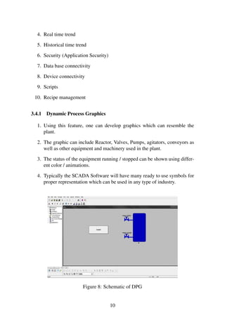 4. Real time trend 
5. Historical time trend 
6. Security (Application Security) 
7. Data base connectivity 
8. Device connectivity 
9. Scripts 
10. Recipe management 
3.4.1 Dynamic Process Graphics 
1. Using this feature, one can develop graphics which can resemble the 
plant. 
2. The graphic can include Reactor, Valves, Pumps, agitators, conveyors as 
well as other equipment and machinery used in the plant. 
3. The status of the equipment running / stopped can be shown using differ-ent 
color / animations. 
4. Typically the SCADA Software will have many ready to use symbols for 
proper representation which can be used in any type of industry. 
Figure 8: Schematic of DPG 
10 
 