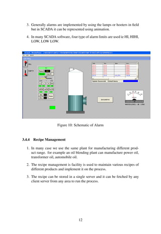 3. Generally alarms are implemented by using the lamps or hooters in field 
but in SCADA it can be represented using animation. 
4. In many SCADA software, four type of alarm limits are used ie HI, HIHI, 
LOW, LOW LOW. 
Figure 10: Schematic of Alarm 
3.4.4 Recipe Management 
1. In many case we use the same plant for manufacturing different prod-uct 
range. for example an oil blending plant can manufacture power oil, 
transformer oil, automobile oil. 
2. The recipe management is facility is used to maintain various recipes of 
different products and implement it on the process. 
3. The recipe can be stored in a single server and it can be fetched by any 
client server from any area to run the process. 
12 
 