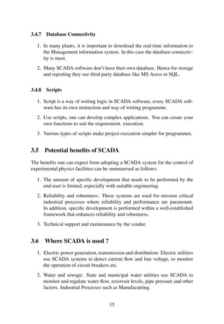 3.4.7 Database Connectivity 
1. In many plants, it is important to download the real-time information to 
the Management information system. In this case the database connectiv-ity 
is must. 
2. Many SCADA software don’t have their own database. Hence for storage 
and reporting they use third party database like MS Acess or SQL. 
3.4.8 Scripts 
1. Script is a way of writing logic in SCADA software, every SCADA soft-ware 
has its own instruction and way of writing programme. 
2. Use scripts, one can develop complex applications. You can create your 
own functions to suit the requirement. execution. 
3. Various types of scripts make project execution simpler for programmer. 
3.5 Potential benefits of SCADA 
The benefits one can expect from adopting a SCADA system for the control of 
experimental physics facilities can be summarised as follows: 
1. The amount of specific development that needs to be performed by the 
end-user is limited, especially with suitable engineering. 
2. Reliability and robustness: These systems are used for mission critical 
industrial processes where reliability and performance are paramount. 
In addition, specific development is performed within a well-established 
framework that enhances reliability and robustness. 
3. Technical support and maintenance by the vendor. 
3.6 Where SCADA is used ? 
1. Electric power generation, transmission and distribution: Electric utilities 
use SCADA systems to detect current flow and line voltage, to monitor 
the operation of circuit breakers etc. 
2. Water and sewage: State and municipal water utilities use SCADA to 
monitor and regulate water flow, reservoir levels, pipe pressure and other 
factors. Industrial Processes such as Manufacutring. 
15 
 