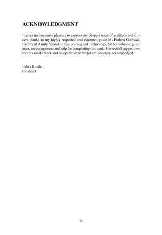 ACKNOWLEDGMENT 
It gives me immense pleasure to express my deepest sense of gratitude and sin-cere 
thanks to my highly respected and esteemed guide Ms.Pushpa Gothwal, 
Faculty of Amity School of Engineering and Technology, for her valuable guid-ance, 
encouragement and help for completing this work. Her useful suggestions 
for this whole work and co-operative behavior are sincerely acknowledged. 
Indira Kundu 
(Student) 
ii 
 
