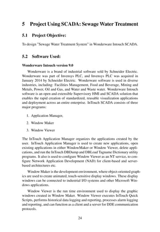 5 Project Using SCADA: SewageWater Treatment 
5.1 Project Objective: 
To design ”Sewage Water Treatment System” in Wonderware Intouch SCADA. 
5.2 Software Used: 
Wonderware Intouch version 9.0 
Wonderware is a brand of industrial software sold by Schneider Electric. 
Wonderware was part of Invensys PLC, and Invensys PLC was acquired in 
January 2014 by Schneider Electric. Wonderware software is used in diverse 
industries, including: Facilities Management, Food and Beverage, Mining and 
Metals, Power, Oil and Gas, and Water and Waste water. Wonderware Intouch 
software is an open and extensible Supervisory HMI and SCADA solution that 
enables the rapid creation of standardized, reusable visualization applications 
and deployment across an entire enterprise. InTouch SCADA consists of three 
major programs: 
1. Application Manager, 
2. Window Maker 
3. Window Viewer 
The InTouch Application Manager organizes the applications created by the 
user. InTouch Application Manager is used to create new applications, open 
existing applications in either WindowMaker or Window Viewer, delete appli-cations, 
and run the InTouch DBDump and DBLoad Tagname Dictionary utility 
programs. It also is used to configureWindow Viewer as an NT service, to con-figure 
Network Application Development (NAD) for client-based and server-based 
architectures etc. 
Window Maker is the development environment, where object-oriented graph-ics 
are used to create animated, touch-sensitive display windows. These display 
windows can be connected to industrial I/O systems and other Microsoft Win-dows 
applications. 
Window Viewer is the run time environment used to display the graphic 
windows created in Window Maker. Window Viewer executes InTouch Quick 
Scripts, performs historical data logging and reporting, processes alarm logging 
and reporting, and can function as a client and a server for DDE communication 
protocols. 
24 
 