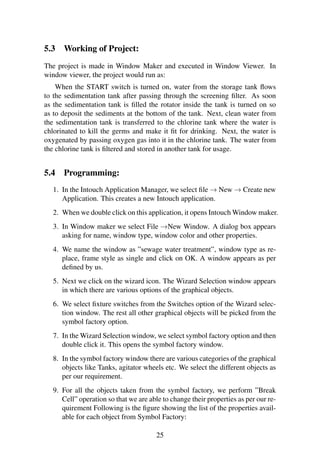 5.3 Working of Project: 
The project is made in Window Maker and executed in Window Viewer. In 
window viewer, the project would run as: 
When the START switch is turned on, water from the storage tank flows 
to the sedimentation tank after passing through the screening filter. As soon 
as the sedimentation tank is filled the rotator inside the tank is turned on so 
as to deposit the sediments at the bottom of the tank. Next, clean water from 
the sedimentation tank is transferred to the chlorine tank where the water is 
chlorinated to kill the germs and make it fit for drinking. Next, the water is 
oxygenated by passing oxygen gas into it in the chlorine tank. The water from 
the chlorine tank is filtered and stored in another tank for usage. 
5.4 Programming: 
1. In the Intouch Application Manager, we select file!New!Create new 
Application. This creates a new Intouch application. 
2. When we double click on this application, it opens IntouchWindow maker. 
3. In Window maker we select File !New Window. A dialog box appears 
asking for name, window type, window color and other properties. 
4. We name the window as ”sewage water treatment”, window type as re-place, 
frame style as single and click on OK. A window appears as per 
defined by us. 
5. Next we click on the wizard icon. The Wizard Selection window appears 
in which there are various options of the graphical objects. 
6. We select fixture switches from the Switches option of the Wizard selec-tion 
window. The rest all other graphical objects will be picked from the 
symbol factory option. 
7. In theWizard Selection window, we select symbol factory option and then 
double click it. This opens the symbol factory window. 
8. In the symbol factory window there are various categories of the graphical 
objects like Tanks, agitator wheels etc. We select the different objects as 
per our requirement. 
9. For all the objects taken from the symbol factory, we perform ”Break 
Cell” operation so that we are able to change their properties as per our re-quirement 
Following is the figure showing the list of the properties avail-able 
for each object from Symbol Factory: 
25 
 