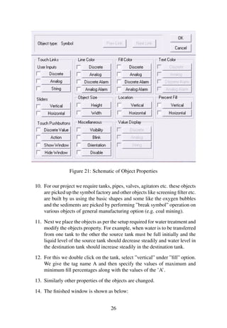 Figure 21: Schematic of Object Properties 
10. For our project we require tanks, pipes, valves, agitators etc. these objects 
are picked up the symbol factory and other objects like screening filter etc. 
are built by us using the basic shapes and some like the oxygen bubbles 
and the sediments are picked by performing ”break symbol” operation on 
various objects of general manufacturing option (e.g. coal mining). 
11. Next we place the objects as per the setup required for water treatment and 
modify the objects property. For example, when water is to be transferred 
from one tank to the other the source tank must be full initially and the 
liquid level of the source tank should decrease steadily and water level in 
the destination tank should increase steadily in the destination tank. 
12. For this we double click on the tank, select ”vertical” under ”fill” option. 
We give the tag name A and then specify the values of maximum and 
minimum fill percentages along with the values of the ’A’. 
13. Similarly other properties of the objects are changed. 
14. The finished window is shown as below: 
26 
 
