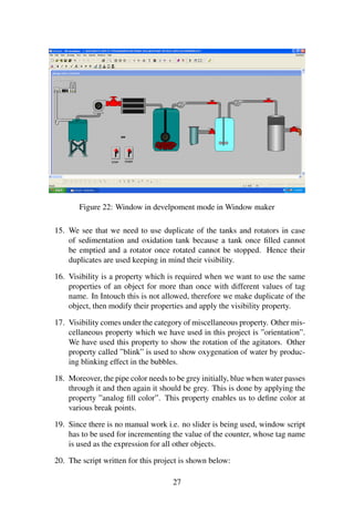 Figure 22: Window in develpoment mode in Window maker 
15. We see that we need to use duplicate of the tanks and rotators in case 
of sedimentation and oxidation tank because a tank once filled cannot 
be emptied and a rotator once rotated cannot be stopped. Hence their 
duplicates are used keeping in mind their visibility. 
16. Visibility is a property which is required when we want to use the same 
properties of an object for more than once with different values of tag 
name. In Intouch this is not allowed, therefore we make duplicate of the 
object, then modify their properties and apply the visibility property. 
17. Visibility comes under the category of miscellaneous property. Other mis-cellaneous 
property which we have used in this project is ”orientation”. 
We have used this property to show the rotation of the agitators. Other 
property called ”blink” is used to show oxygenation of water by produc-ing 
blinking effect in the bubbles. 
18. Moreover, the pipe color needs to be grey initially, blue when water passes 
through it and then again it should be grey. This is done by applying the 
property ”analog fill color”. This property enables us to define color at 
various break points. 
19. Since there is no manual work i.e. no slider is being used, window script 
has to be used for incrementing the value of the counter, whose tag name 
is used as the expression for all other objects. 
20. The script written for this project is shown below: 
27 
 