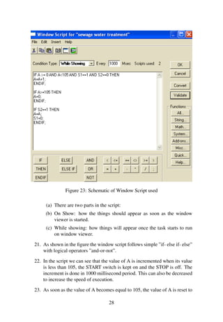 Figure 23: Schematic of Window Script used 
(a) There are two parts in the script: 
(b) On Show: how the things should appear as soon as the window 
viewer is started. 
(c) While showing: how things will appear once the task starts to run 
on window viewer. 
21. As shown in the figure the window script follows simple ”if- else if- else” 
with logical operators ”and-or-not”. 
22. In the script we can see that the value of A is incremented when its value 
is less than 105, the START switch is kept on and the STOP is off. The 
increment is done in 1000 millisecond period. This can also be decreased 
to increase the speed of execution. 
23. As soon as the value of A becomes equal to 105, the value of A is reset to 
28 
 