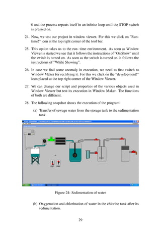 0 and the process repeats itself in an infinite loop until the STOP switch 
is pressed on. 
24. Now, we test our project in window viewer. For this we click on ”Run-time!” 
icon at the top right corner of the tool bar. 
25. This option takes us to the run- time environment. As soon as Window 
Viewer is started we see that it follows the instructions of ”On Show” until 
the switch is turned on. As soon as the switch is turned on, it follows the 
instructions of ”While Showing”. 
26. In case we find some anomaly in execution, we need to first switch to 
Window Maker for rectifying it. For this we click on the ”development!” 
icon placed at the top right corner of the Window Viewer. 
27. We can change our script and properties of the various objects used in 
Window Viewer but test its execution in Window Maker. The functions 
of both are different. 
28. The following snapshot shows the execution of the program: 
(a) Transfer of sewage water from the storage tank to the sedimentation 
tank. 
Figure 24: Sedimentation of water 
(b) Oxygenation and chlorination of water in the chlorine tank after its 
sedimentation. 
29 
 