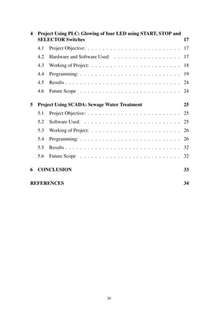 4 Project Using PLC: Glowing of four LED using START, STOP and 
SELECTOR Switches 17 
4.1 Project Objective: . . . . . . . . . . . . . . . . . . . . . . . . . 17 
4.2 Hardware and Software Used: . . . . . . . . . . . . . . . . . . 17 
4.3 Working of Project: . . . . . . . . . . . . . . . . . . . . . . . . 18 
4.4 Programming: . . . . . . . . . . . . . . . . . . . . . . . . . . . 19 
4.5 Results . . . . . . . . . . . . . . . . . . . . . . . . . . . . . . . 24 
4.6 Future Scope . . . . . . . . . . . . . . . . . . . . . . . . . . . 24 
5 Project Using SCADA: Sewage Water Treatment 25 
5.1 Project Objective: . . . . . . . . . . . . . . . . . . . . . . . . . 25 
5.2 Software Used: . . . . . . . . . . . . . . . . . . . . . . . . . . 25 
5.3 Working of Project: . . . . . . . . . . . . . . . . . . . . . . . . 26 
5.4 Programming: . . . . . . . . . . . . . . . . . . . . . . . . . . . 26 
5.5 Results . . . . . . . . . . . . . . . . . . . . . . . . . . . . . . . 32 
5.6 Future Scope . . . . . . . . . . . . . . . . . . . . . . . . . . . 32 
6 CONCLUSION 33 
REFERENCES 34 
iv 
 