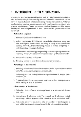 1 INTRODUCTION TO AUTOMATION 
Automation is the use of control systems such as computers to control indus-trial 
machinery and process,reducing the need for human intervention. In the 
scope of industrialization, automation is a step beyond mechanization. Whereas 
mechanization provided human operators with machinery to assist them with 
physical requirements of work, automation greatly reduces the need for human 
sensory and mental requirements as well. Processes and systems can also be 
automated. 
Automation Impacts: 
1. It increases productivity and reduce cost. 
2. It gives emphasis on flexibility and convertibility of manufacturing pro-cess. 
Hence gives manufacturers the ability to easily switch from manu-facturing 
Product A to manufacturing product B without completely re-built 
the existing system/product lines. 
3. Automation is now often applied primarily to increase quality in the man-ufacturing 
process, where automation can increase quality substantially. 
4. Increase the consistency of output. 
5. Replacing humans in tasks done in dangerous environments. 
Advantages of Automation: 
1. Replacing human operators in tasks that involve hard physical or monotonous 
work.Also task done in dangerous environments. 
2. Performing tasks that are beyond human capabilities of size, weight, speed, 
endurance, etc. 
3. Economy improvement: Automation may improve in economy of enter-prises, 
society or most of humanity. 
Disadvantages of Automation: 
1. Technology limits: Current technology is unable to automate all the de-sired 
tasks. 
2. Unpredictable development costs: The research and development cost of 
automating a process may exceed the cost saved by the automation itself. 
3. High initial cost: The automation of a new product or plant requires a 
huge initial investment in comparison with the unit cost of the product. 
1 
 