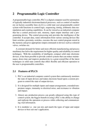 2 Programmable Logic Controller 
A programmable logic controller, PLC is a digital computer used for automation 
of typically industrial electromechanical processes, such as control of machin-ery 
on factory assembly lines etc.It is a solid state user programmable control 
system with functions to control logic, sequencing, timing, arithmetic data ma-nipulation 
and counting capabilities. It can be viewed as an industrial computer 
that has a central processor unit, memory, input output interface and a pro-gramming 
device. The central processing unit provides the intelligence of the 
controller. It accepts data, status information from various sensing devices like 
limit switches, proximity switches, executes the user control program stored in 
the memory and gives appropriate output commands to devices such as solenoid 
valves, switches etc. 
A constant demand for better and more efficient manufacturing and process 
machinery has led to the requirement for higher quality and reliability in control 
techniques. With the availability of intelligent, compact solid state electronic 
devices, it has been possible to provide control systems that can reduce mainte-nance, 
down time and improve productivity to a great extend.One of the latest 
techniques in solid state controls that offers flexible and efficient operation to 
the user is programmable controllers. 
2.1 Features of PLCS 
1. PLC is an industrial computer control system that continuously monitors 
the state of input devices and makes decisions based upon a custom pro-gram 
to control the state of output devices. 
2. It is designed for multiple inputs and output arrangements, extended tem-perature 
ranges, immunity to electrical noise, and resistance to vibration 
and impact. 
3. Almost any production process can greatly enhanced using this type of 
control system, the biggest benefit in using a PLC is the ability to change 
and replicate the operation or process while collecting and communicat-ing 
vital information. 
4. It is modular i.e. one can mix and match the types of input and output 
devices to best suit one’s application. 
2 
 