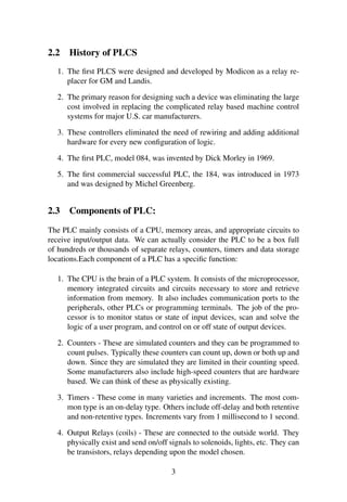 2.2 History of PLCS 
1. The first PLCS were designed and developed by Modicon as a relay re-placer 
for GM and Landis. 
2. The primary reason for designing such a device was eliminating the large 
cost involved in replacing the complicated relay based machine control 
systems for major U.S. car manufacturers. 
3. These controllers eliminated the need of rewiring and adding additional 
hardware for every new configuration of logic. 
4. The first PLC, model 084, was invented by Dick Morley in 1969. 
5. The first commercial successful PLC, the 184, was introduced in 1973 
and was designed by Michel Greenberg. 
2.3 Components of PLC: 
The PLC mainly consists of a CPU, memory areas, and appropriate circuits to 
receive input/output data. We can actually consider the PLC to be a box full 
of hundreds or thousands of separate relays, counters, timers and data storage 
locations.Each component of a PLC has a specific function: 
1. The CPU is the brain of a PLC system. It consists of the microprocessor, 
memory integrated circuits and circuits necessary to store and retrieve 
information from memory. It also includes communication ports to the 
peripherals, other PLCs or programming terminals. The job of the pro-cessor 
is to monitor status or state of input devices, scan and solve the 
logic of a user program, and control on or off state of output devices. 
2. Counters - These are simulated counters and they can be programmed to 
count pulses. Typically these counters can count up, down or both up and 
down. Since they are simulated they are limited in their counting speed. 
Some manufacturers also include high-speed counters that are hardware 
based. We can think of these as physically existing. 
3. Timers - These come in many varieties and increments. The most com-mon 
type is an on-delay type. Others include off-delay and both retentive 
and non-retentive types. Increments vary from 1 millisecond to 1 second. 
4. Output Relays (coils) - These are connected to the outside world. They 
physically exist and send on/off signals to solenoids, lights, etc. They can 
be transistors, relays depending upon the model chosen. 
3 
 