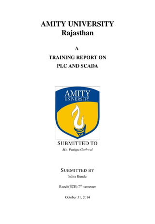 AMITY UNIVERSITY 
Rajasthan 
A 
TRAINING REPORT ON 
PLC AND SCADA 
SUBMITTED TO 
Ms. Pushpa Gothwal 
SUBMITTED BY 
Indira Kundu 
B.tech(ECE) 7th semester 
October 31, 2014 
 