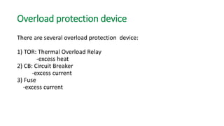 Overload protection device 
There are several overload protection device: 
1) TOR: Thermal Overload Relay 
-excess heat 
2) CB: Circuit Breaker 
-excess current 
3) Fuse 
-excess current  