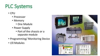 PLC Systems 
•CPU 
•Processor 
•Memory 
•One Module 
•Power Supply 
•Part of the chassis or a separate module 
•Programming/ Monitoring Device 
•I/0 Modules  