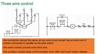 Three wire control 
-the connection almost the same as two wire circuit except has an extra set of contact connected in parallel as the pilot switch. 
-this extra contact provide extra third wire. 
-this auxiliary contact keep coil M energize even after start push button release.  