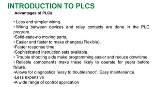 Advantages of PLCs 
•Lessandsimplerwiring. 
•WiringbetweendevicesandrelaycontactsaredoneinthePLCprogram. 
•Solid-state-nomovingparts. 
•Easierandfastertomakechanges.(Flexible). 
•Fasterresponsetime. 
•Sophisticatedinstructionsetsavailable. 
•Troubleshootingaidsmakeprogrammingeasierandreducedowntime. 
•Reliablecomponentsmaketheselikelytooperateforyearsbeforefailure. 
•Allowsfordiagnostics”easytotroubleshoot”.Easymaintenance. 
•Lessexpensive 
•Awiderangeofcontrolapplication 
INTRODUCTION TO PLCS  