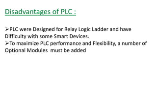 Disadvantages of PLC : 
PLC were Designed for Relay Logic Ladder and have Difficulty with some Smart Devices. 
To maximize PLC performance and Flexibility, a number of Optional Modules must be added  