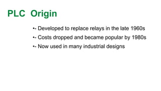 PLC Origin 
•-Developed to replace relays in the late 1960s 
•-Costs dropped and became popular by 1980s 
•-Now used in many industrial designs  