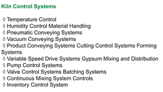 Kiln Control Systems 
◊Temperature Control 
◊Humidity Control Material Handling 
◊Pneumatic Conveying Systems 
◊Vacuum Conveying Systems 
◊Product Conveying Systems Cutting Control Systems Forming Systems 
◊Variable Speed Drive Systems Gypsum Mixing and Distribution 
◊Pump Control Systems 
◊Valve Control Systems Batching Systems 
◊Continuous Mixing System Controls 
◊Inventory Control System  