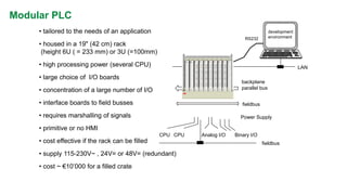 courtesy ABB 
Modular PLC 
RS232 
CPU 
CPU 
Analog I/O 
Binary I/O 
backplane 
parallel bus 
•housed in a 19" (42 cm) rack (height 6U ( = 233 mm) or 3U (=100mm) 
•concentration of a large number of I/O 
Power Supply 
•high processing power (several CPU) 
•primitive or no HMI 
•cost effective if the rack can be filled 
•tailored to the needs of an application 
•supply 115-230V~ , 24V= or 48V= (redundant) 
fieldbus 
LAN 
•large choice of I/O boards 
•interface boards to field busses 
•requires marshalling of signals 
fieldbus 
development 
environment 
•cost ~ €10’000 for a filled crate  