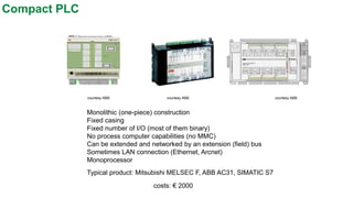 Compact PLC 
Monolithic (one-piece) construction 
Fixed casing 
Fixed number of I/O (most of them binary) 
No process computer capabilities (no MMC) 
Can be extended and networked by an extension (field) bus 
Sometimes LAN connection (Ethernet, Arcnet) 
Monoprocessor 
Typical product: Mitsubishi MELSEC F, ABB AC31, SIMATIC S7 
costs: €2000 
courtesy ABB 
courtesy ABB 
courtesy ABB  